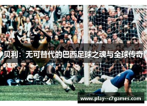 贝利:无可替代的巴西足球之魂与全球传奇 贝利:无可替代的巴西足球之魂与全球传奇