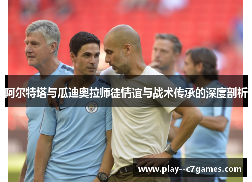 阿尔特塔与瓜迪奥拉师徒情谊与战术传承的深度剖析